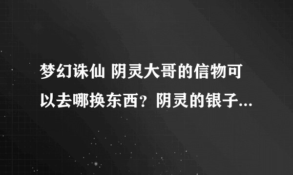 梦幻诛仙 阴灵大哥的信物可以去哪换东西？阴灵的银子可以换啥东西？