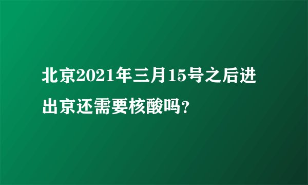 北京2021年三月15号之后进出京还需要核酸吗？