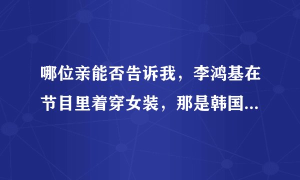 哪位亲能否告诉我,李鸿基在节目里着穿女装,那是韩国的什么娱乐节目啊?