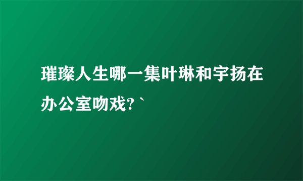 璀璨人生哪一集叶琳和宇扬在办公室吻戏? `