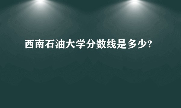 西南石油大学分数线是多少?