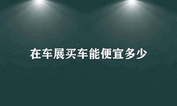 在车展买车能便宜多少