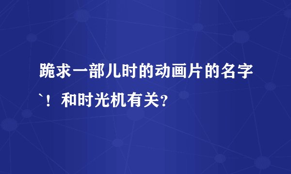 跪求一部儿时的动画片的名字`！和时光机有关？