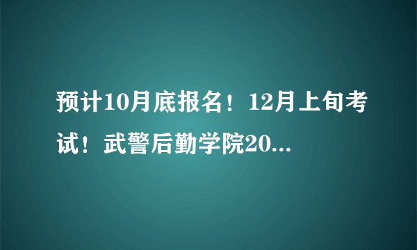 预计10月底报名！12月上旬考试！武警后勤学院2024年文职预告发布！
