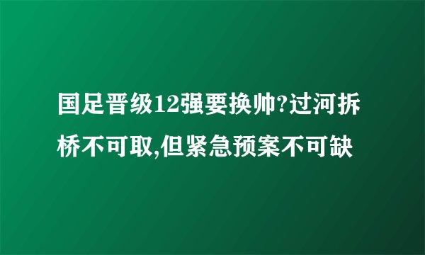 国足晋级12强要换帅?过河拆桥不可取,但紧急预案不可缺