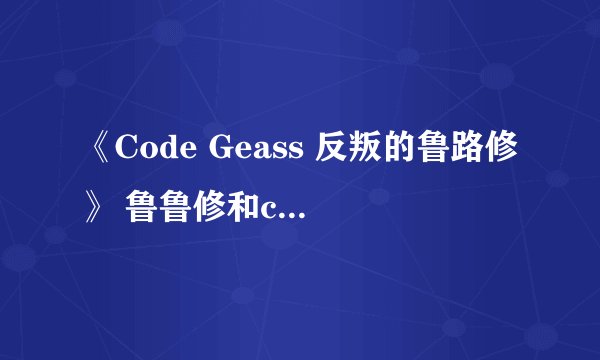 《Code Geass 反叛的鲁路修》 鲁鲁修和c.c.到底是什么关系？急、