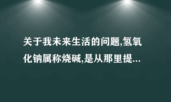 关于我未来生活的问题,氢氧化钠属称烧碱,是从那里提取出来的,日常生活中是否有在家或房间里用过
