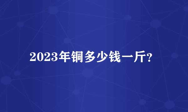2023年铜多少钱一斤？