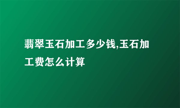 翡翠玉石加工多少钱,玉石加工费怎么计算