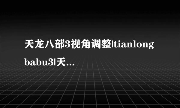天龙八部3视角调整|tianlongbabu3|天龙八部视角怎么调,天龙八部3最佳视角,怎么修改