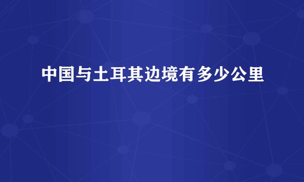 中国与土耳其边境有多少公里