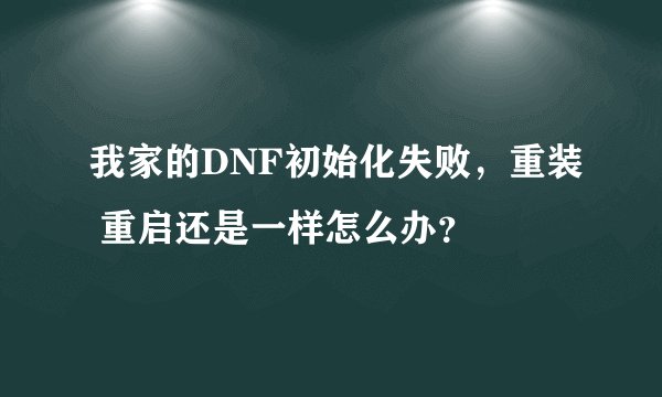 我家的DNF初始化失败，重装 重启还是一样怎么办？