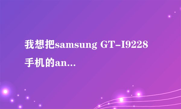 我想把samsung GT-I9228 手机的android 2.3.6操作系统升级到4.0版本，如何升级