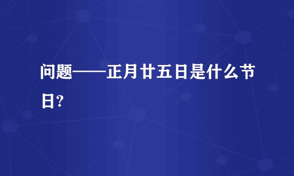 问题——正月廿五日是什么节日?