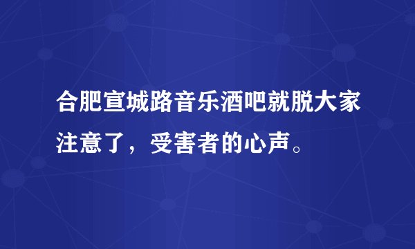 合肥宣城路音乐酒吧就脱大家注意了，受害者的心声。