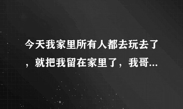 今天我家里所有人都去玩去了，就把我留在家里了，我哥把车开出去，我把门关上，他们就直接走了！