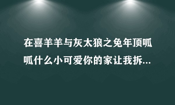 在喜羊羊与灰太狼之兔年顶呱呱什么小可爱你的家让我拆歌曲是什么