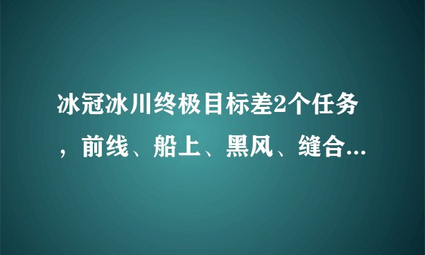 冰冠冰川终极目标差2个任务，前线、船上、黑风、缝合场全做完了，就是差2个任务，死亡高地也不提示有任务