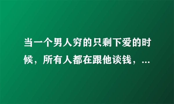 当一个男人穷的只剩下爱的时候，所有人都在跟他谈钱，物质，选择放下所有的感情努力去赚钱，这个有错吗？
