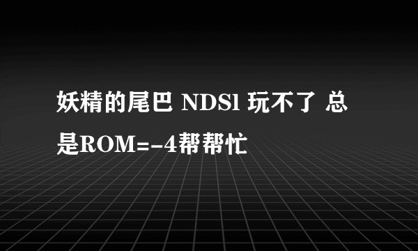 妖精的尾巴 NDSl 玩不了 总是ROM=-4帮帮忙