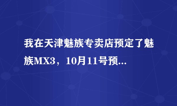 我在天津魅族专卖店预定了魅族MX3，10月11号预定的，他说月底可以发货，一般在专卖店预定后多久发