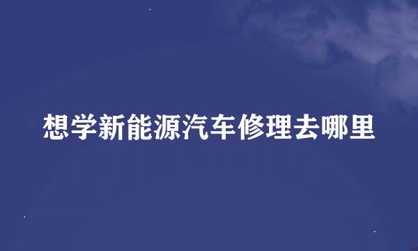 想学新能源汽车修理去哪里