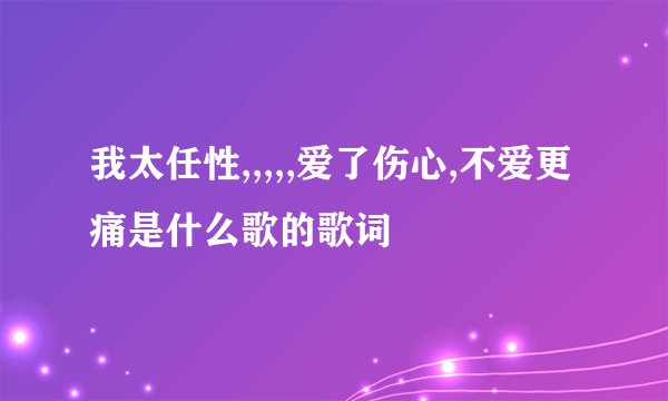 我太任性,,,,,爱了伤心,不爱更痛是什么歌的歌词