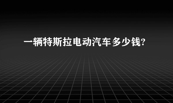 一辆特斯拉电动汽车多少钱?