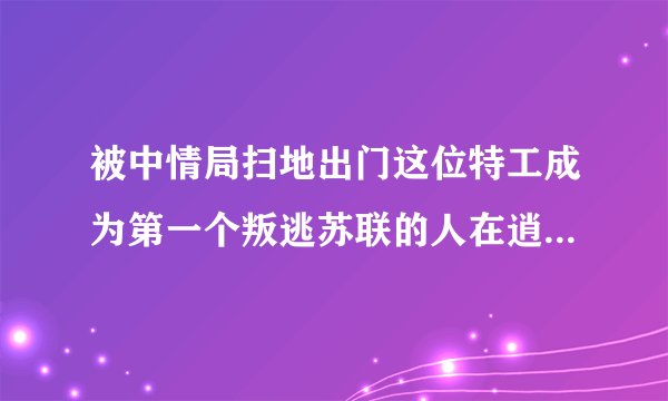 被中情局扫地出门这位特工成为第一个叛逃苏联的人在逍遥法外16年后离奇死亡