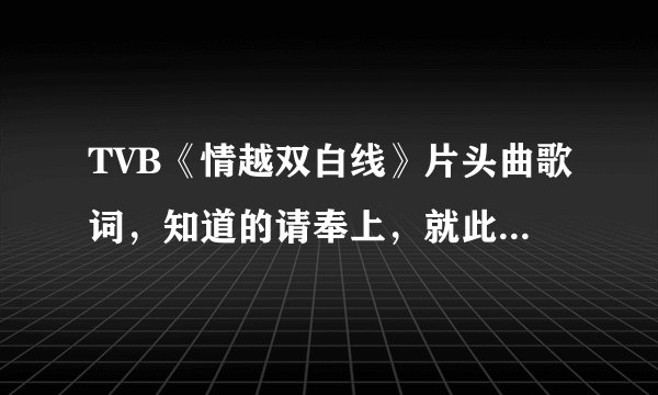 TVB《情越双白线》片头曲歌词，知道的请奉上，就此谢过！只要歌词…