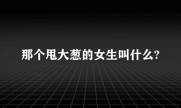 那个甩大葱的女生叫什么?