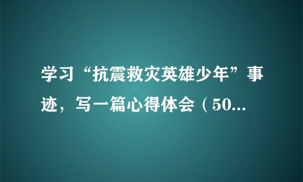 学习“抗震救灾英雄少年”事迹，写一篇心得体会（500~600字）