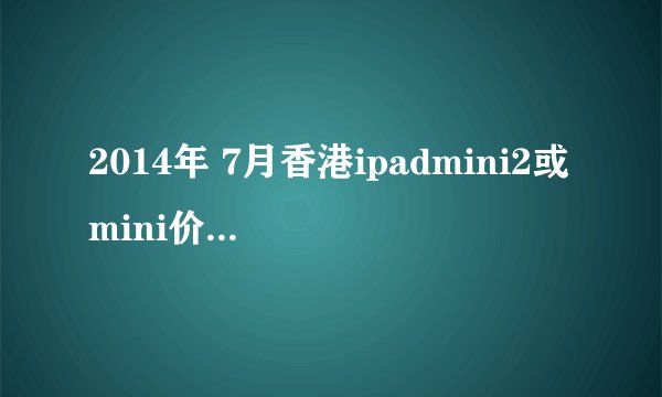 2014年 7月香港ipadmini2或mini价格多少？