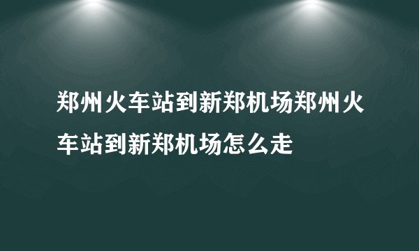郑州火车站到新郑机场郑州火车站到新郑机场怎么走