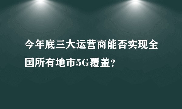 今年底三大运营商能否实现全国所有地市5G覆盖？