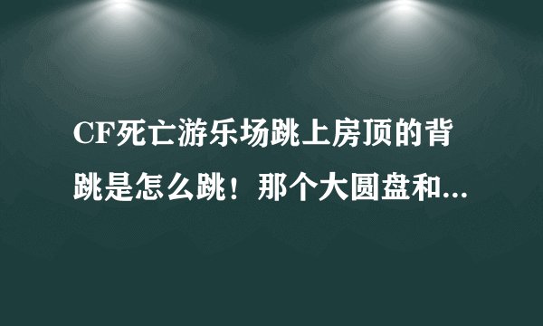 CF死亡游乐场跳上房顶的背跳是怎么跳！那个大圆盘和船的横梁！ 要详细。