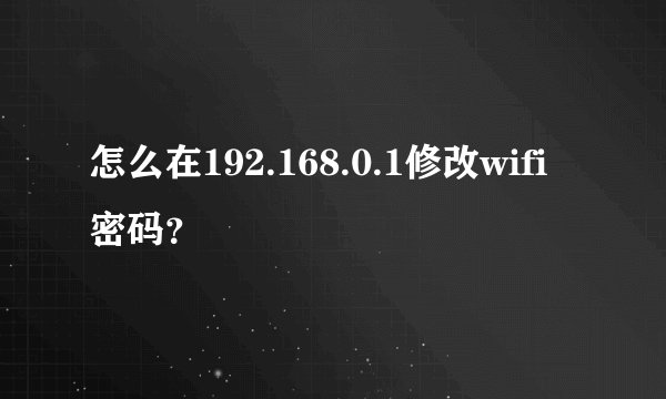 怎么在192.168.0.1修改wifi密码？