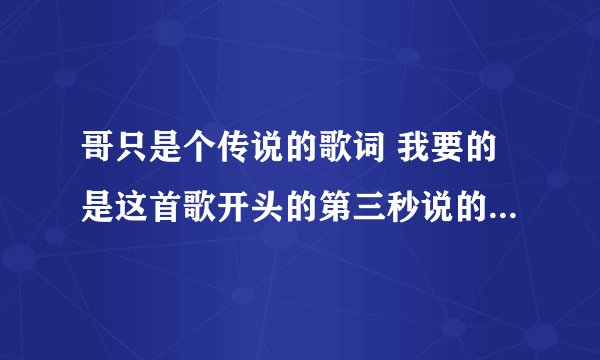 哥只是个传说的歌词 我要的是这首歌开头的第三秒说的那句话 ,不是中间的那歌词 请高手指点!