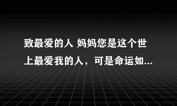 致最爱的人 妈妈您是这个世上最爱我的人，可是命运如此捉弄我们，我都没来得及让您享福您就离开了我们