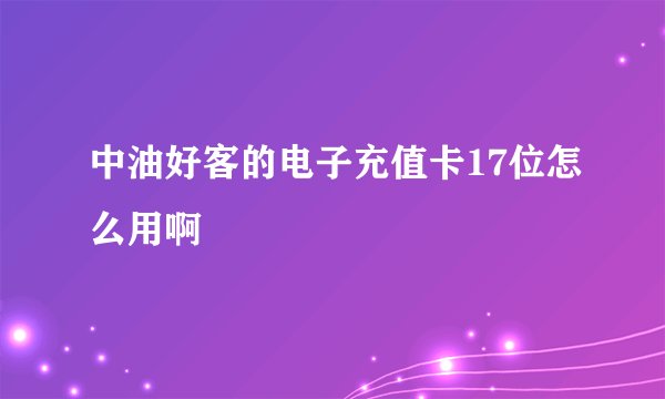 中油好客的电子充值卡17位怎么用啊