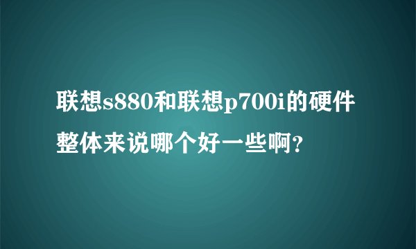 联想s880和联想p700i的硬件整体来说哪个好一些啊？