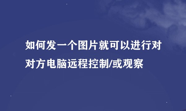 如何发一个图片就可以进行对对方电脑远程控制/或观察