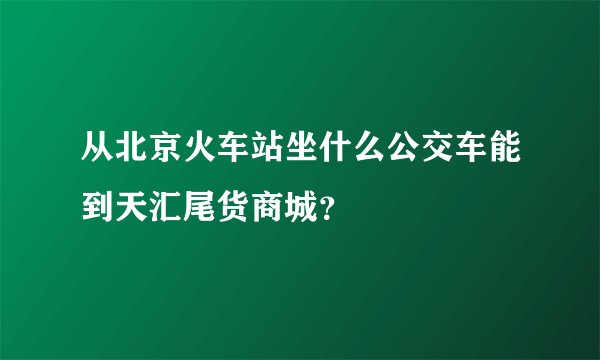 从北京火车站坐什么公交车能到天汇尾货商城？
