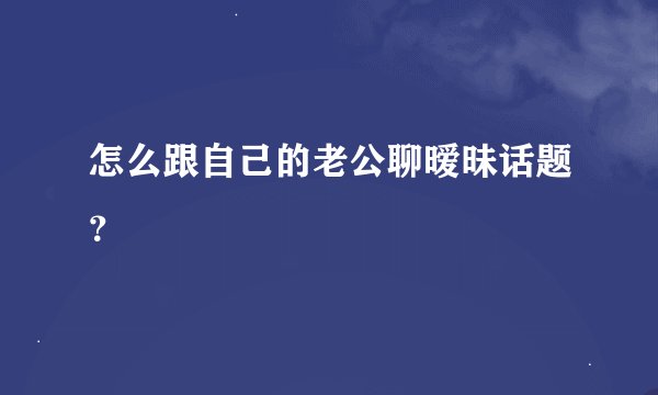 怎么跟自己的老公聊暧昧话题？