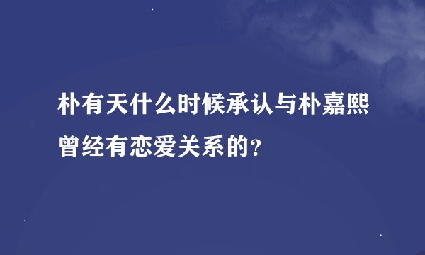 朴有天什么时候承认与朴嘉熙曾经有恋爱关系的？