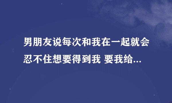 男朋友说每次和我在一起就会忍不住想要得到我 要我给他 我每次抱抱他他也会这样 心跳加速的厉害 我们在