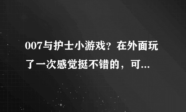 007与护士小游戏？在外面玩了一次感觉挺不错的，可不知道在哪个网站，谁知道的告知下。谢谢啦！