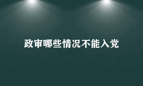 政审哪些情况不能入党