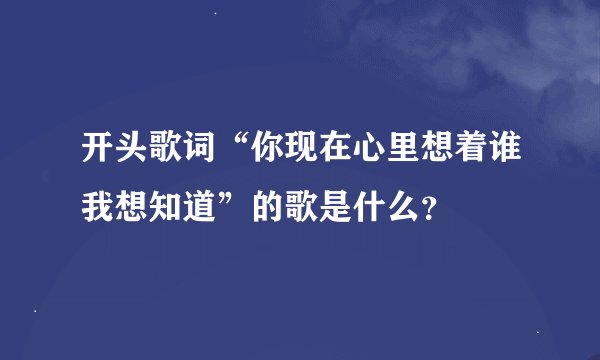 开头歌词“你现在心里想着谁我想知道”的歌是什么？