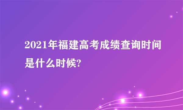 2021年福建高考成绩查询时间是什么时候?